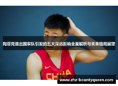 陶菲克退出国家队引发的五大深远影响全面解析与未来格局展望