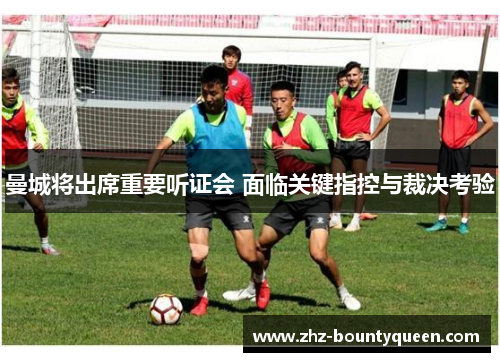 曼城将出席重要听证会 面临关键指控与裁决考验