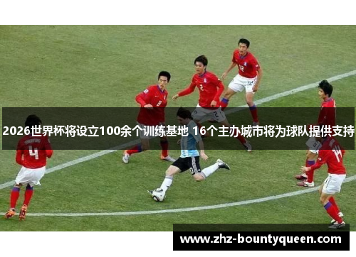 2026世界杯将设立100余个训练基地 16个主办城市将为球队提供支持